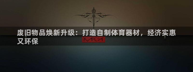 尊龙凯时链接：废旧物品焕新升级：打造自制体育器材，经