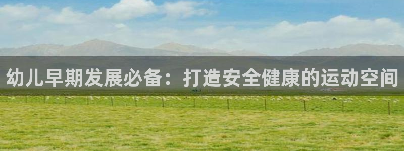 尊龙凯时能提现吗：幼儿早期发展必备：打造安全健康的运